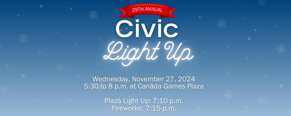29th annual Civic Light Up. November 27, 5:30 p.m. to 7 p.m. Canada Games Plaza. Plaza light up: 7:10 p.m. Fireworks: 7:15 p.m.